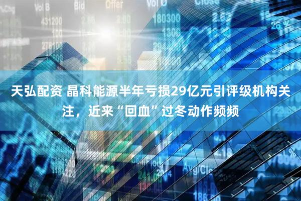 天弘配资 晶科能源半年亏损29亿元引评级机构关注，近来“回血”过冬动作频频