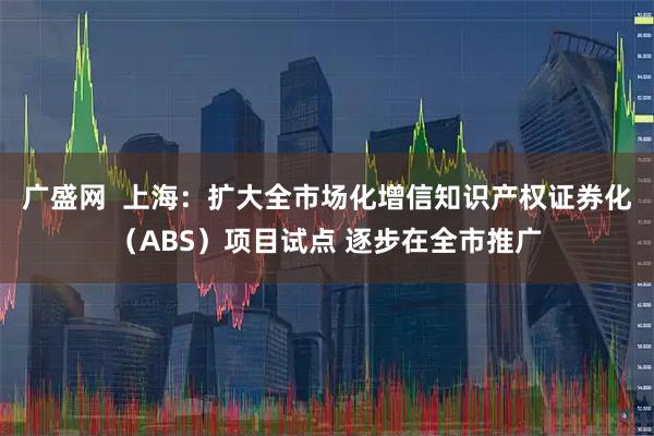 广盛网  上海：扩大全市场化增信知识产权证券化（ABS）项目试点 逐步在全市推广