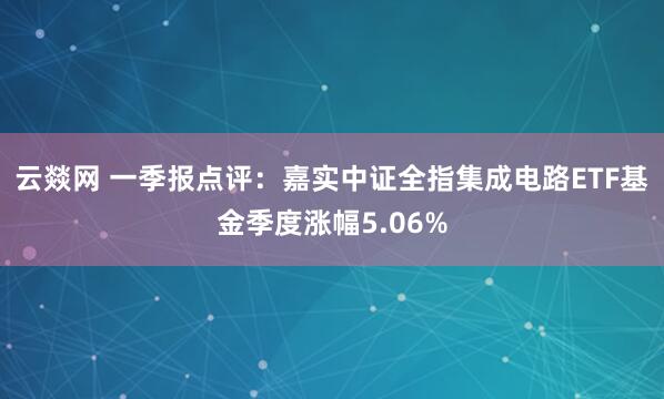 云燚网 一季报点评：嘉实中证全指集成电路ETF基金季度涨幅5.06%