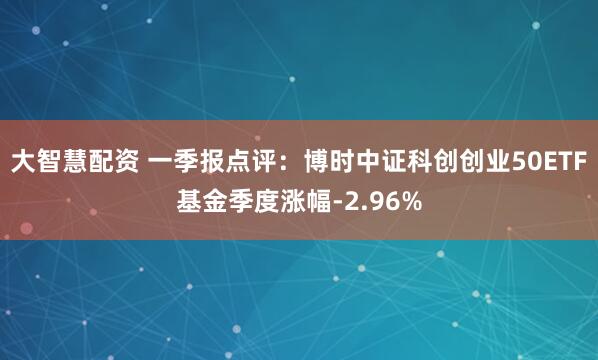 大智慧配资 一季报点评：博时中证科创创业50ETF基金季度涨幅-2.96%
