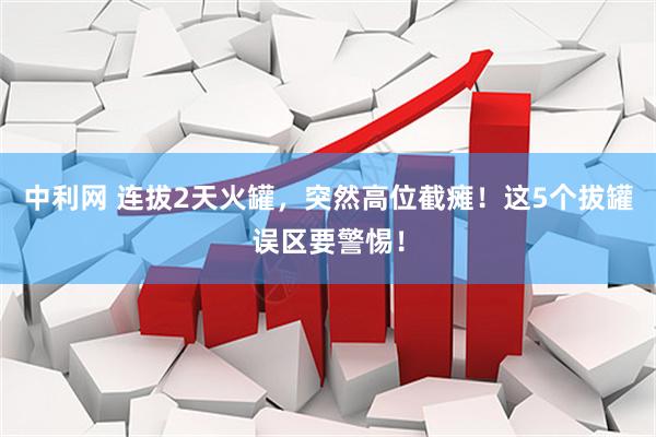 中利网 连拔2天火罐，突然高位截瘫！这5个拔罐误区要警惕！