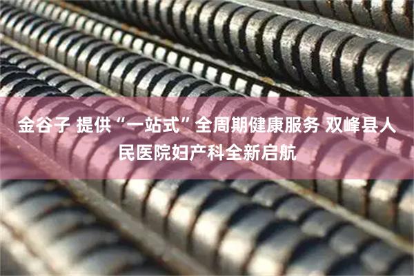 金谷子 提供“一站式”全周期健康服务 双峰县人民医院妇产科全新启航