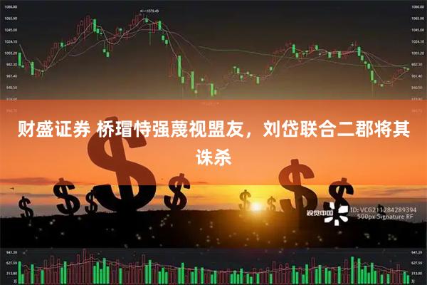 财盛证券 桥瑁恃强蔑视盟友，刘岱联合二郡将其诛杀