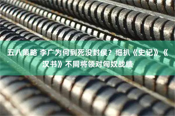 五八策略 李广为何到死没封侯？细扒《史记》《汉书》不同将领对匈奴战绩