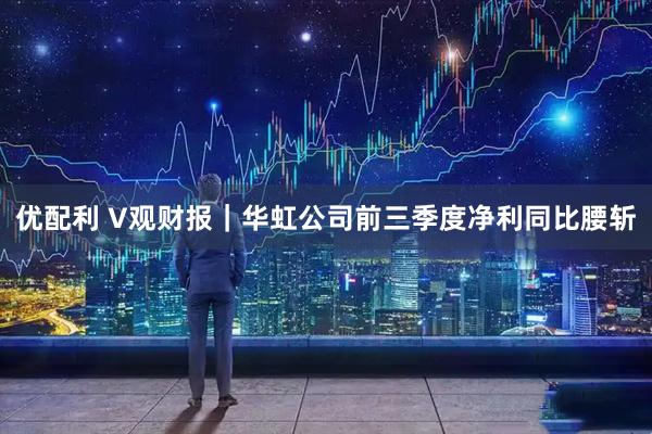 优配利 V观财报｜华虹公司前三季度净利同比腰斩