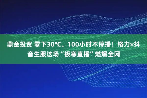 鼎金投资 零下30℃、100小时不停播！格力×抖音生服这场“极寒直播”燃爆全网
