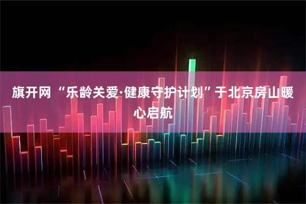 旗开网 “乐龄关爱·健康守护计划”于北京房山暖心启航