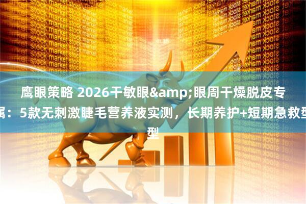 鹰眼策略 2026干敏眼&眼周干燥脱皮专属：5款无刺激睫毛营养液实测，长期养护+短期急救型