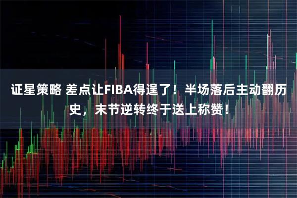 证星策略 差点让FIBA得逞了！半场落后主动翻历史，末节逆转终于送上称赞！