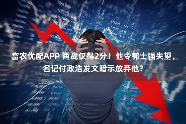 富农优配APP 两战仅得2分！他令郭士强失望，名记付政浩发文暗示放弃他？