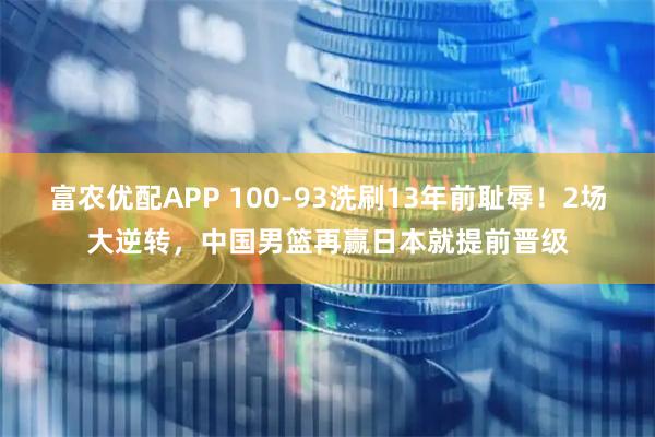 富农优配APP 100-93洗刷13年前耻辱！2场大逆转，中国男篮再赢日本就提前晋级