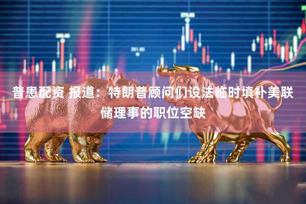 普患配资 报道：特朗普顾问们设法临时填补美联储理事的职位空缺
