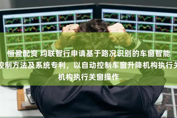 恒盈配资 均联智行申请基于路况识别的车窗智能防溅水控制方法及系统专利，以自动控制车窗升降机构执行关窗操作