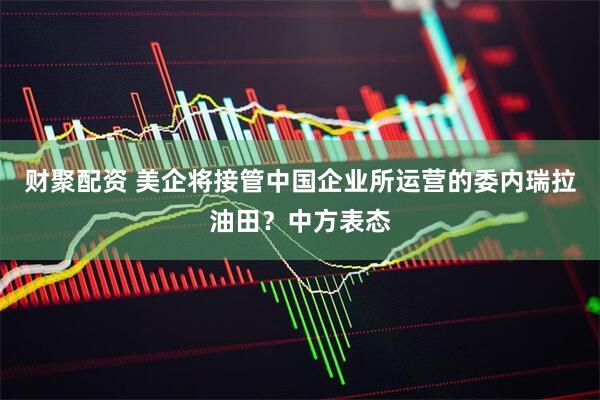 财聚配资 美企将接管中国企业所运营的委内瑞拉油田？中方表态