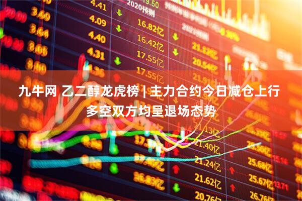 九牛网 乙二醇龙虎榜 | 主力合约今日减仓上行 多空双方均呈退场态势